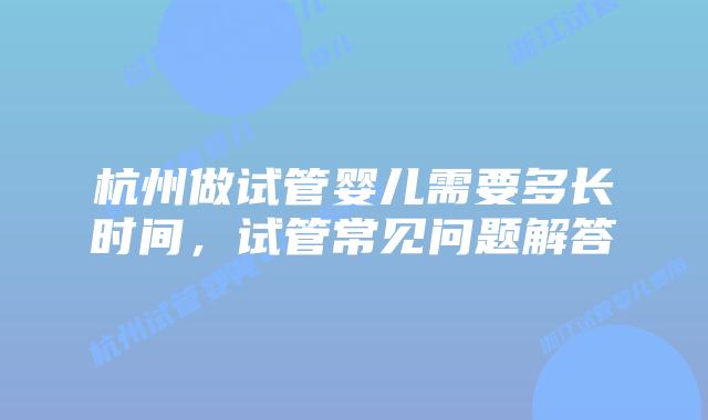 杭州做试管婴儿需要多长时间，试管常见问题解答