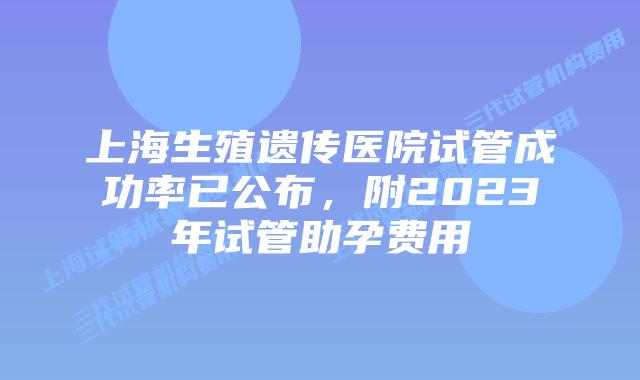 上海生殖遗传医院试管成功率已公布，附2023年试管助孕费用