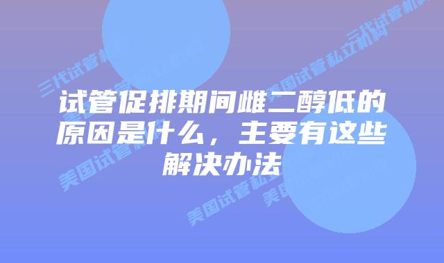 试管促排期间雌二醇低的原因是什么,主要有这些解决办法