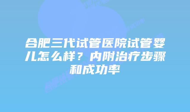 合肥三代试管医院试管婴儿怎么样？内附治疗步骤和成功率