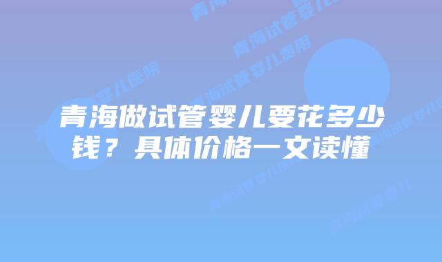 青海做试管婴儿要花多少钱？具体价格一文读懂