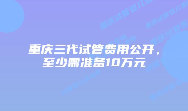 重庆三代试管费用公开，至少需准备10万元