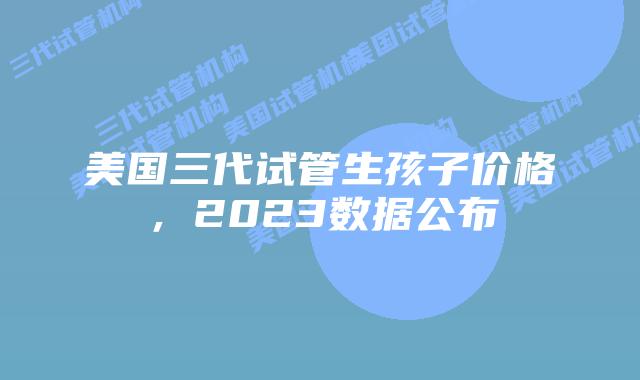 美国三代试管生孩子价格,2023数据公布