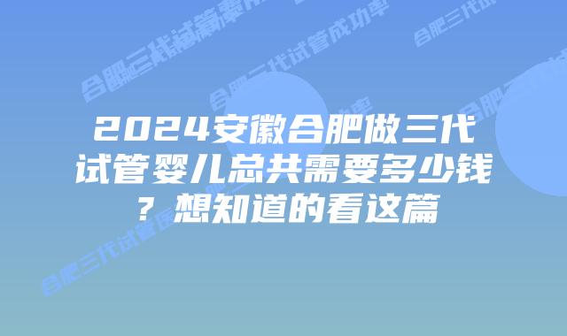 2024安徽合肥做三代试管婴儿总共需要多少钱?想知道的看这篇