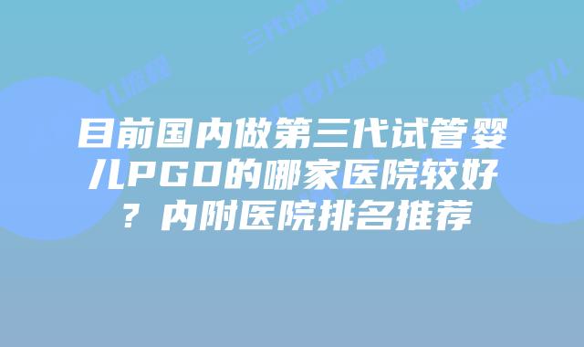 目前国内做第三代试管婴儿PGD的哪家医院较好？内附医院排名推荐