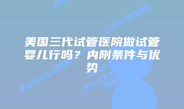 美国三代试管医院做试管婴儿行吗？内附条件与优势