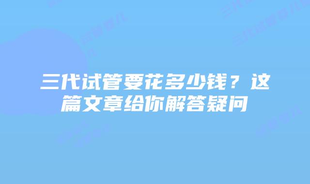 三代试管要花多少钱？这篇文章给你解答疑问