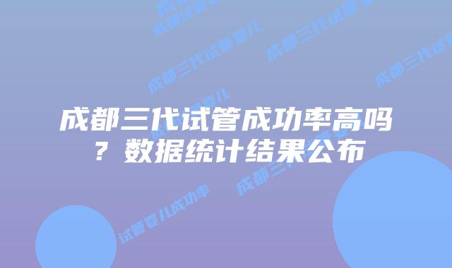 成都三代试管成功率高吗？数据统计结果公布