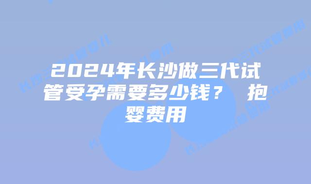 2024年长沙做三代试管受孕需要多少钱? 抱婴费用