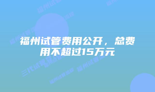 福州试管费用公开，总费用不超过15万元