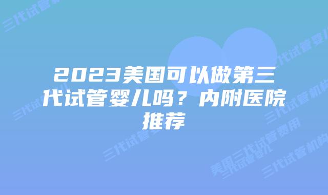 2023美国可以做第三代试管婴儿吗?内附医院推荐