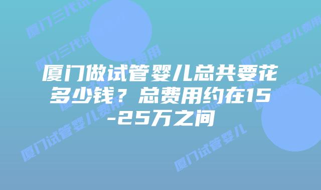 厦门做试管婴儿总共要花多少钱？总费用约在15-25万之间
