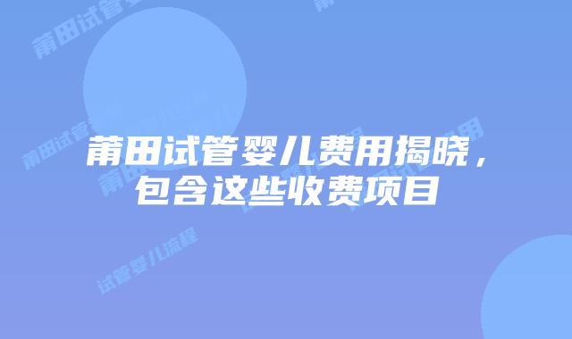 莆田试管婴儿费用揭晓,包含这些收费项目