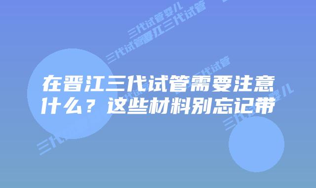在晋江三代试管需要注意什么?这些材料别忘记带