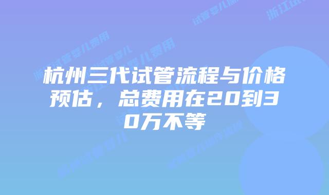 杭州三代试管流程与价格预估，总费用在20到30万不等