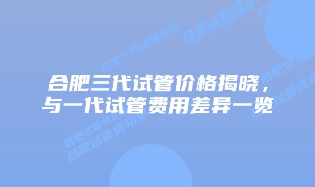 合肥三代试管价格揭晓，与一代试管费用差异一览