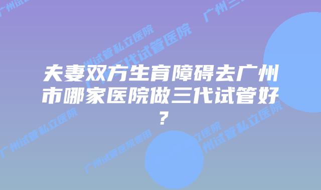夫妻双方生育障碍去广州市哪家医院做三代试管好？
