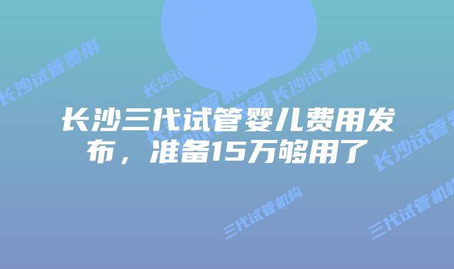 长沙三代试管婴儿费用发布，准备15万够用了