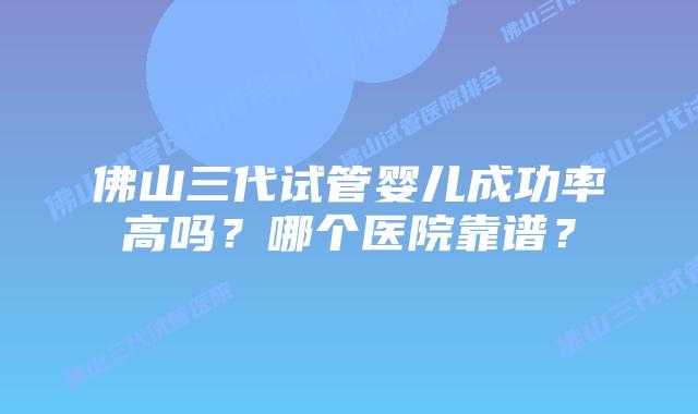 佛山三代试管婴儿成功率高吗？哪个医院靠谱？