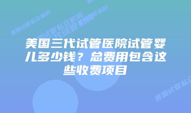 美国三代试管医院试管婴儿多少钱?总费用包含这些收费项目