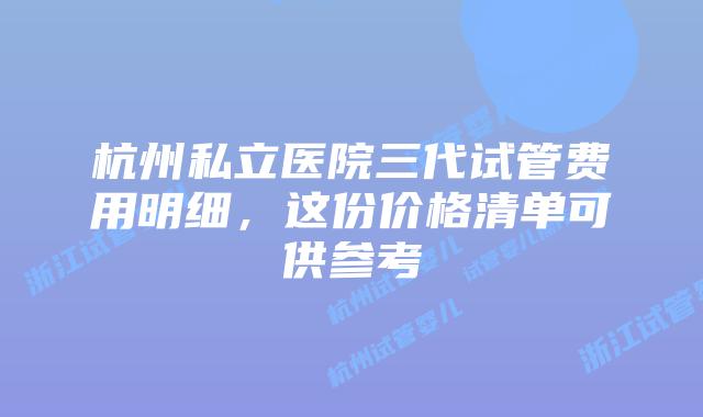 杭州私立医院三代试管费用明细，这份价格清单可供参考