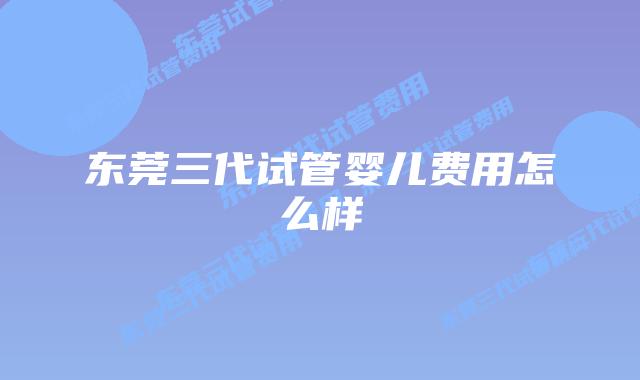 东莞三代试管婴儿费用怎么样