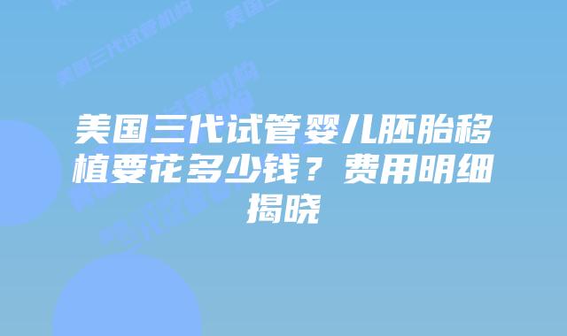 美国三代试管婴儿胚胎移植要花多少钱?费用明细揭晓