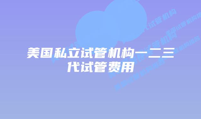 美国私立试管机构一二三代试管费用