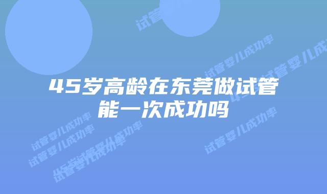 45岁高龄在东莞做试管能一次成功吗