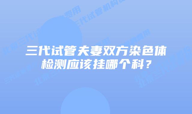 三代试管夫妻双方染色体检测应该挂哪个科?