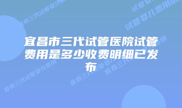 宜昌市三代试管医院试管费用是多少收费明细已发布