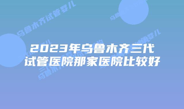 2023年乌鲁木齐三代试管医院那家医院比较好