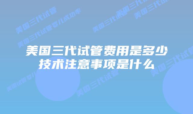 美国三代试管费用是多少技术注意事项是什么