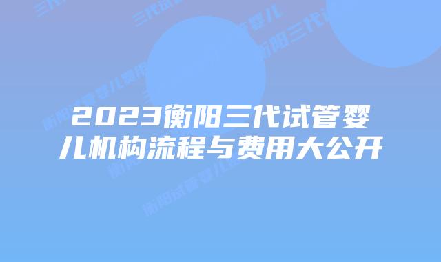 2023衡阳三代试管婴儿机构流程与费用大公开