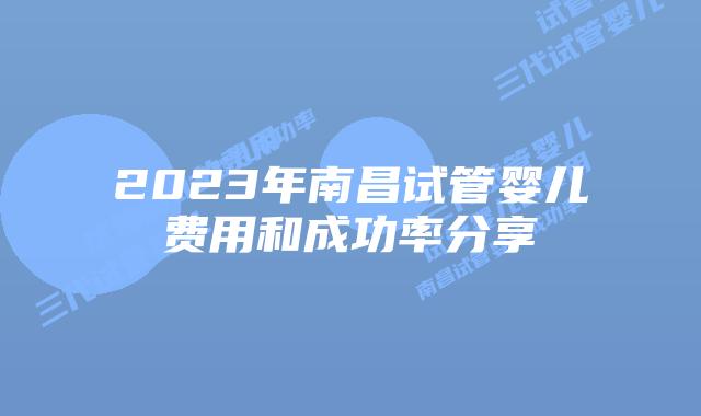 2023年南昌试管婴儿费用和成功率分享