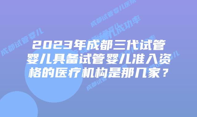 2023年成都三代试管婴儿具备试管婴儿准入资格的医疗机构是那几家？