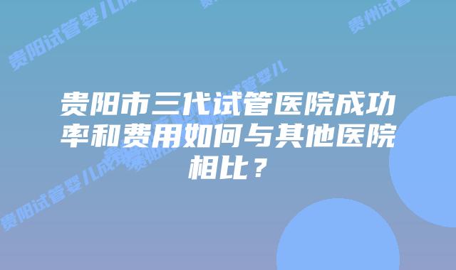 贵阳市三代试管医院成功率和费用如何与其他医院相比?