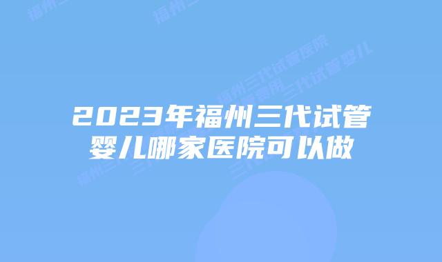 2023年福州三代试管婴儿哪家医院可以做