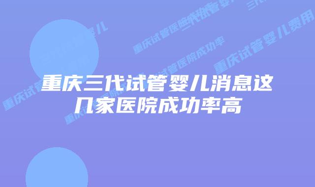 重庆三代试管婴儿消息这几家医院成功率高