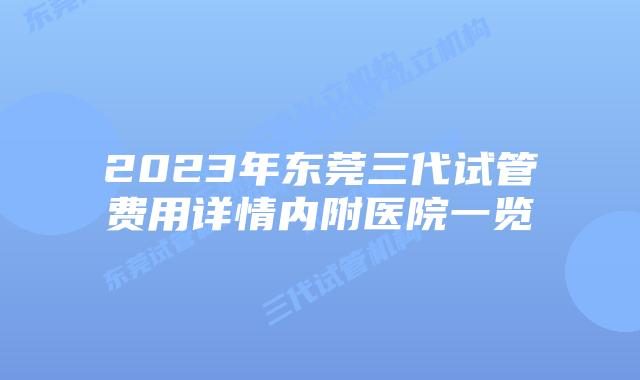 2023年东莞三代试管费用详情内附医院一览