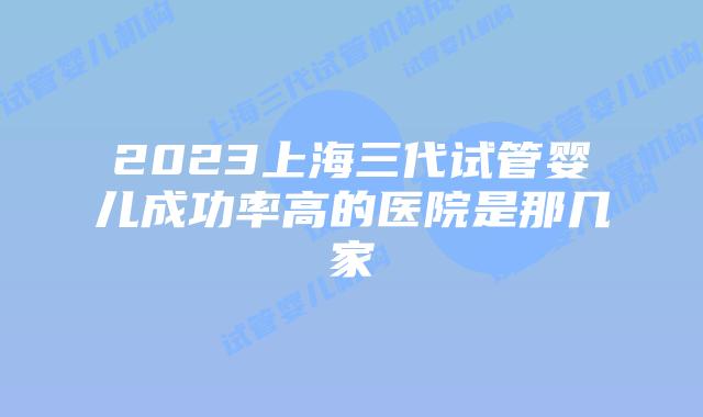 2023上海三代试管婴儿成功率高的医院是那几家