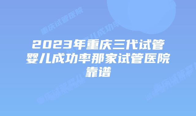 2023年重庆三代试管婴儿成功率那家试管医院靠谱