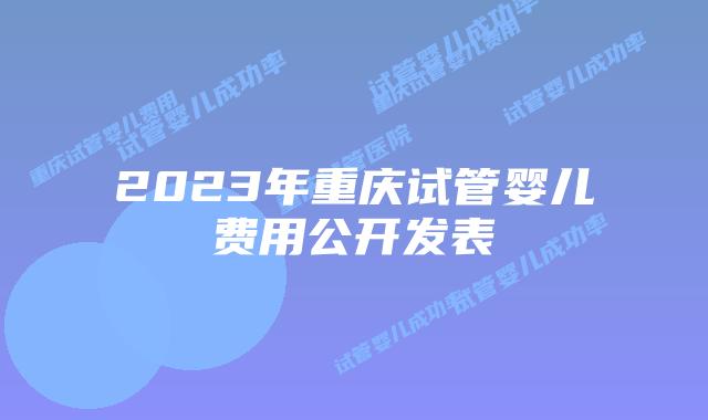 2023年重庆试管婴儿费用公开发表