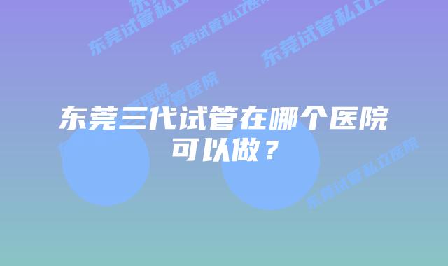 东莞三代试管在哪个医院可以做?