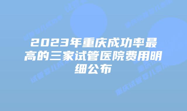 2023年重庆成功率最高的三家试管医院费用明细公布