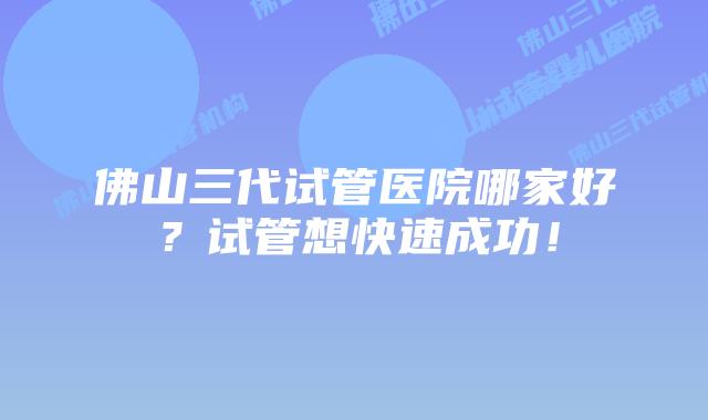 佛山三代试管医院哪家好?试管想快速成功!