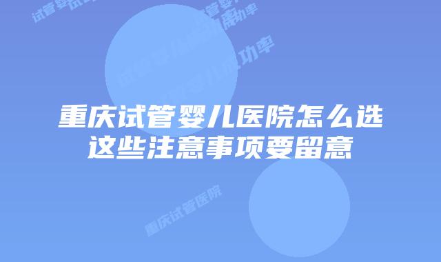 重庆试管婴儿医院怎么选这些注意事项要留意