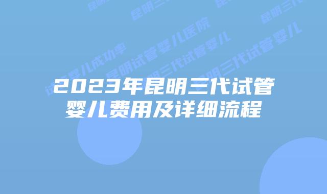 2023年昆明三代试管婴儿费用及详细流程