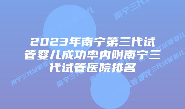 2023年南宁第三代试管婴儿成功率内附南宁三代试管医院排名