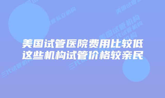 美国试管医院费用比较低这些机构试管价格较亲民